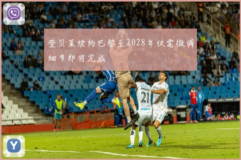 登贝莱续约巴黎至2028年仅需微调细节即将完成