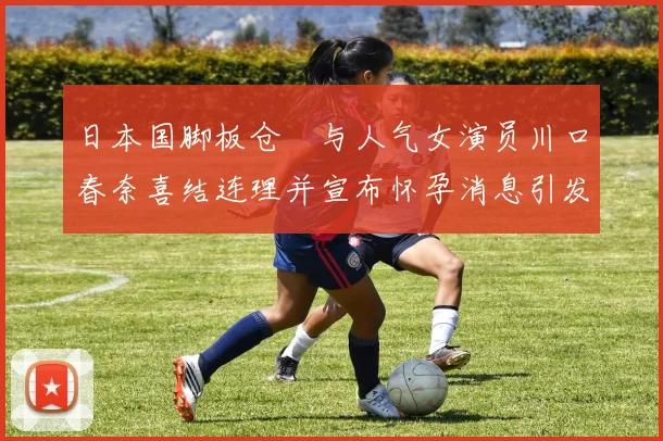 日本国脚板仓滉与人气女演员川口春奈喜结连理并宣布怀孕消息引发热议