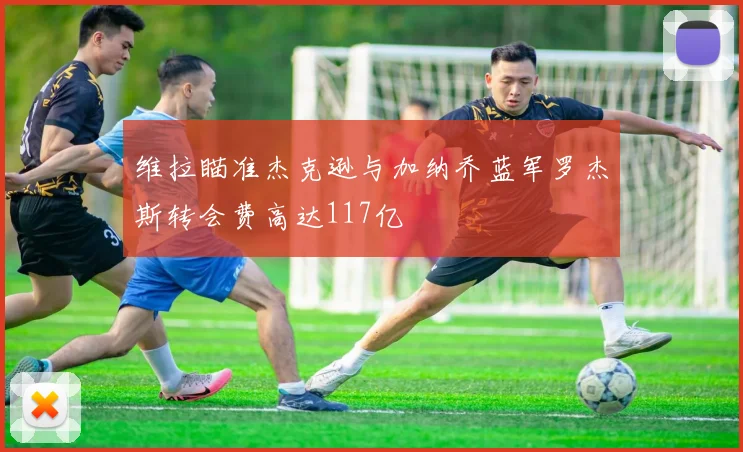 维拉瞄准杰克逊与加纳乔蓝军罗杰斯转会费高达117亿