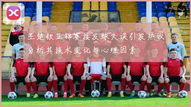 王楚钦亚锦赛接发球失误引发热议分析其技术变化与心理因素