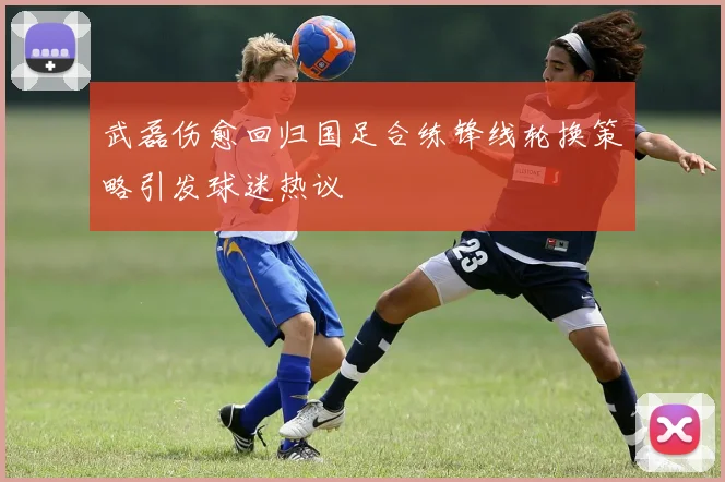 武磊伤愈回归国足合练锋线轮换策略引发球迷热议