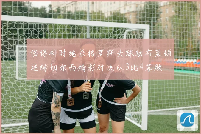 伤停补时绝杀格罗斯头球助布莱顿逆转切尔西精彩对决以3比4落败