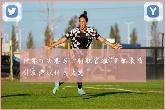 世界杯决赛后沙特联官推C罗配表情引发热议何以为意