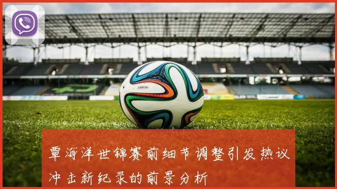 覃海洋世锦赛前细节调整引发热议冲击新纪录的前景分析